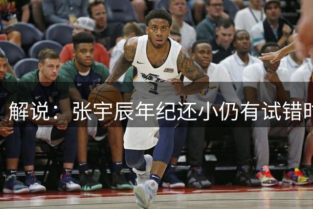 解说：张宇辰年纪还小仍有试错时间 技术水平没定型出去看看也好